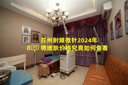 苏州射频微针2024年 🦁 微嫩肤价格究竟如何查看